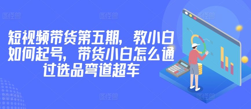 价值2980短视频带货第五期,教小白如何起号,带货小白怎么通过选品弯道超车-钞能力网全创