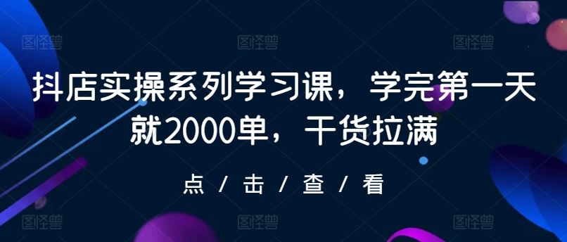 抖店实操系列学习课,学完第一天就2000单,干货拉满-钞能力网全创