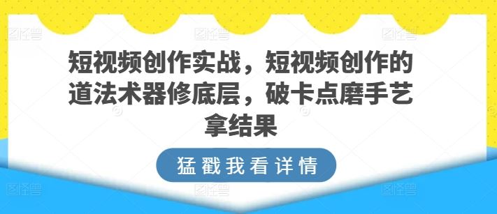 短视频创作实战,短视频创作的道法术器修底层,破卡点磨手艺拿结果-钞能力网全创