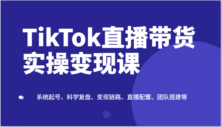 TikTok直播带货实操变现课:系统起号、科学复盘、变现链路、直播配置、团队搭建等-钞能力网全创