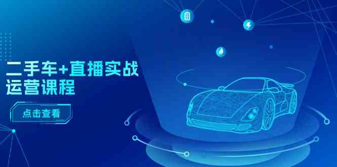 二手车直播实战运营课程:直播推荐/短视频推荐/千川投放/直播全流程-钞能力网全创