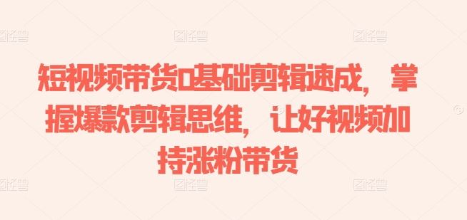 短视频带货0基础剪辑速成,掌握爆款剪辑思维,让好视频加持涨粉带货-钞能力网全创