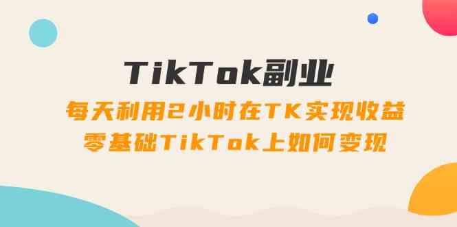 TikTok副业课:每天利用2小时在TK实现收益,零基础TikTok上如何变现(34节)-钞能力网全创