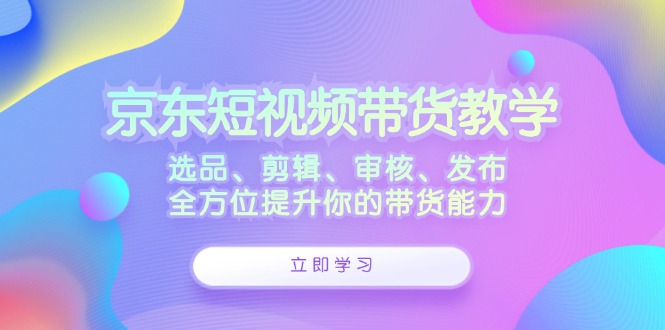 京东短视频带货教学:选品、剪辑、审核、发布,全方位提升你的带货能力-钞能力网全创