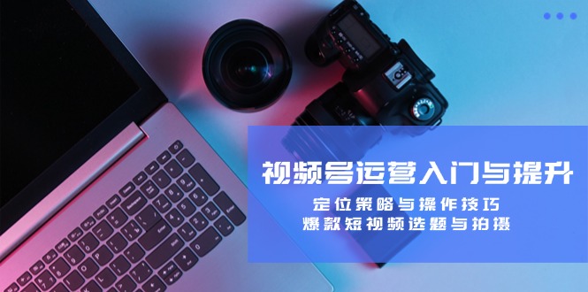 视频号运营入门与提升:定位策略与操作技巧,爆款短视频选题与拍摄-钞能力网全创