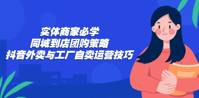 实体商家必学:同城到店团购策略:抖音外卖与工厂自卖运营技巧-钞能力网全创