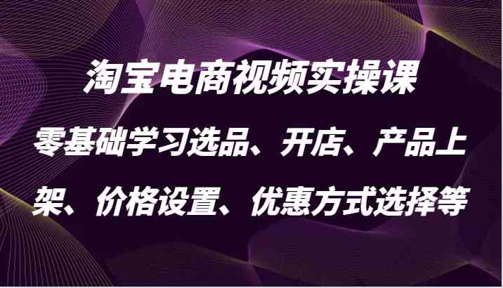 淘宝电商视频实操课,零基础学习选品、开店、产品上架、价格设置、优惠方式选择等-钞能力网全创