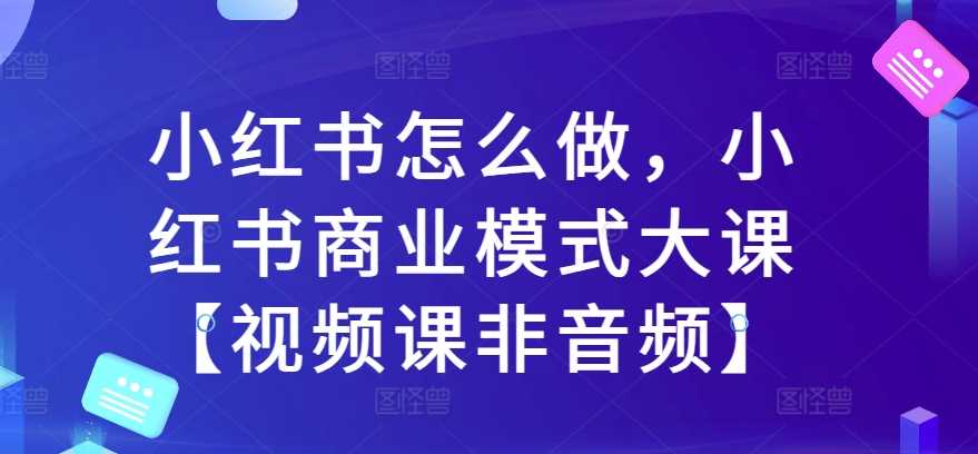 小红书怎么做,小红书商业模式大课【视频课非音频】-钞能力网全创
