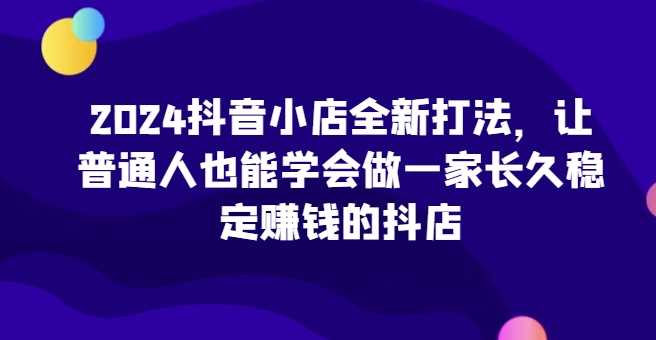 抖音小店全新打法,让普通人也能学会做一家长久稳定赚钱的抖店(更新)-钞能力网全创