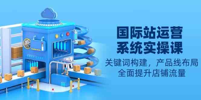 国际站运营系统实操课:关键词构建,产品线布局,全面提升店铺流量-钞能力网全创