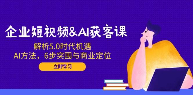 企业短视频&AI获客课:解析5.0时代机遇,AI方法,6步突围与商业定位-钞能力网全创