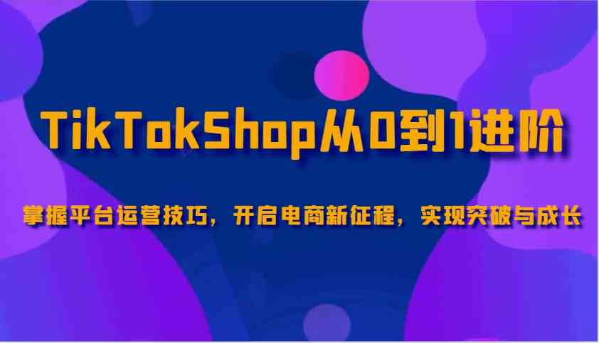 TikTokShop从0到1进阶,掌握平台运营技巧,开启电商新征程,实现突破与成长-钞能力网全创