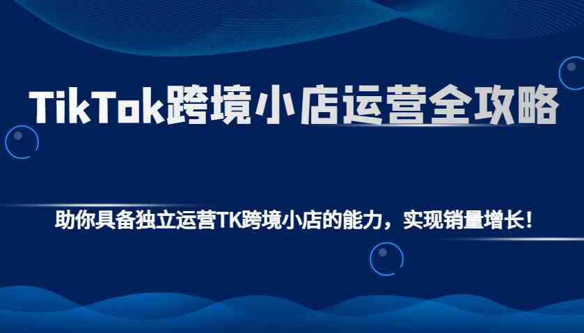TikTok跨境小店运营全攻略:助你具备独立运营TK跨境小店的能力,实现销量增长!-钞能力网全创