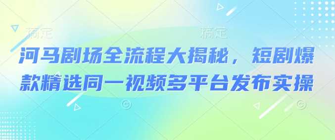 【河马剧场拉新】全流程大揭秘,短剧爆款精选同一视频多平台发布实操-钞能力网全创