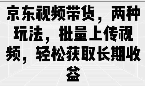 京东视频带货,两种玩法,批量上传视频,轻松获取长期收益-钞能力网全创