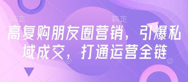 高复购朋友圈营销,引爆私域成交,打通运营全链-钞能力网全创