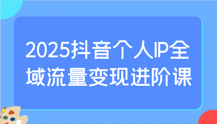 2025抖音个人IP全域流量变现进阶课:选爆品、抖音付费投流、千川投流实操及优化等-钞能力网全创