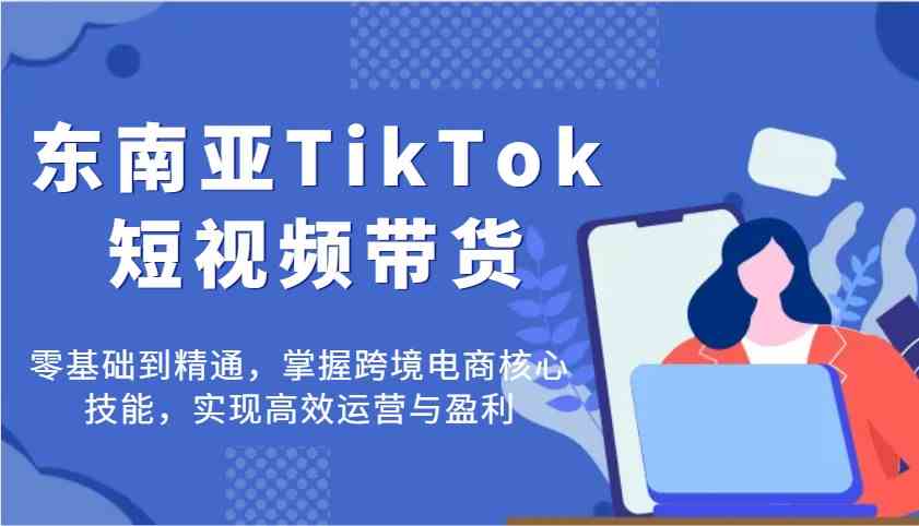 东南亚TikTok短视频带货,零基础到精通,掌握跨境电商核心技能,实现高效运营与盈利-钞能力网全创