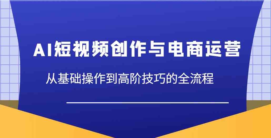 AI短视频创作与电商运营,从基础操作到高阶技巧的全流程-钞能力网全创