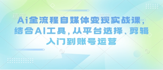 Ai全流程自媒体变现实战课,结合AI工具,从平台选择、剪辑入门到账号运营-钞能力网全创
