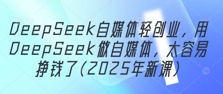 DeepSeek自媒体轻创业,用DeepSeek做自媒体,太容易挣钱了(2025年新课)-钞能力网全创