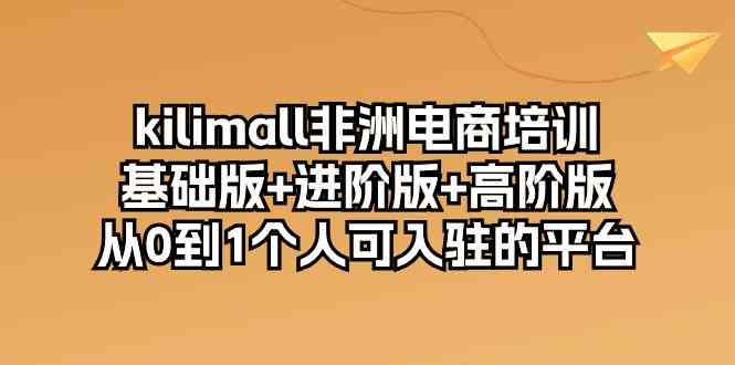 kilimall非洲电商培训，基础版+进阶版+高阶版 从0-1个人可入驻的平台（12节）-钞能力网全创