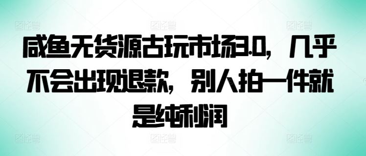 咸鱼无货源古玩市场3.0，几乎不会出现退款，别人拍一件就是纯利润【揭秘】-钞能力网全创