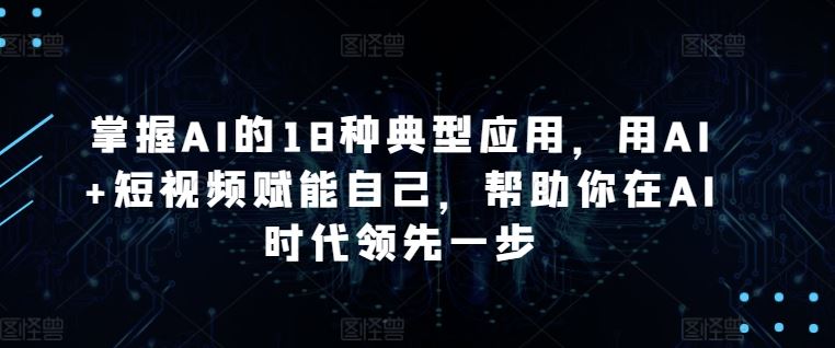 掌握AI的18种典型应用，用AI+短视频赋能自己，帮助你在AI时代领先一步-钞能力网全创