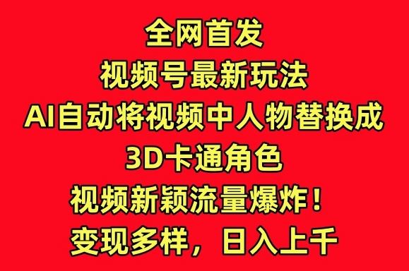全网首发视频号最新玩法，AI自动将视频中人物替换成3D卡通角色，视频新颖流量爆炸【揭秘】-钞能力网全创