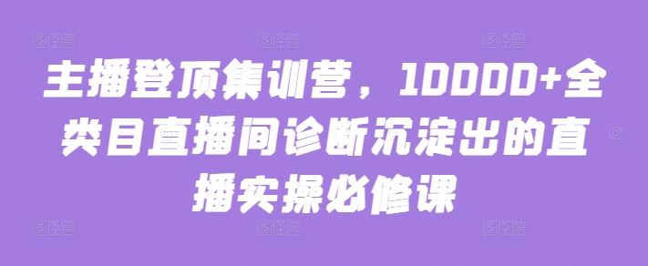 主播登顶集训营，10000+全类目直播间诊断沉淀出的直播实操必修课-钞能力网全创