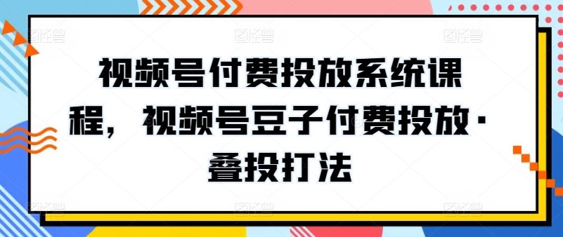 视频号付费投放系统课程，视频号豆子付费投放·叠投打法-钞能力网全创