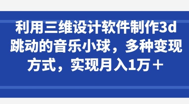 利用三维设计软件制作3d跳动的音乐小球，多种变现方式，实现月入1万+【揭秘】-钞能力网全创