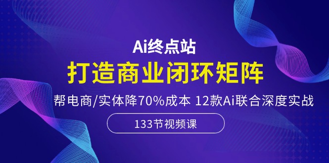 Ai终点站-打造商业闭环矩阵，帮电商/实体降70%成本，12款Ai联合深度实战-钞能力网全创