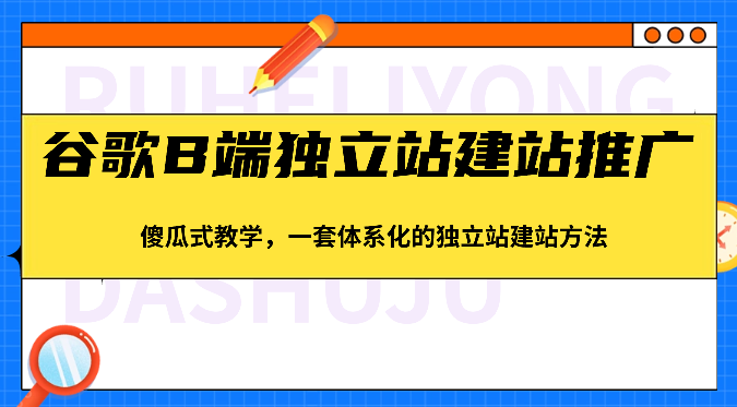 谷歌B端独立站建站推广，傻瓜式教学，一套体系化的独立站建站方法（83节）-钞能力网全创