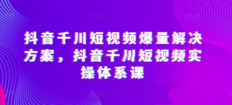 抖音千川短视频爆量解决方案，抖音千川短视频实操体系课-钞能力网全创
