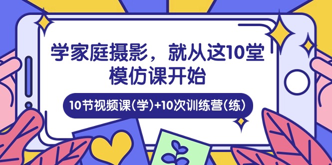 学家庭摄影，就从这10堂模仿课开始 ，10节视频课(学)+10次训练营(练)-钞能力网全创
