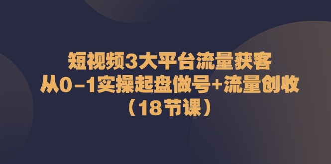 短视频3大平台流量获客：从0-1实操起盘做号+流量创收（18节课）-钞能力网全创