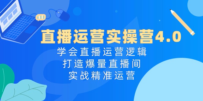 直播运营实操营4.0：学会直播运营逻辑打造爆量直播间，实战精准运营-钞能力网全创