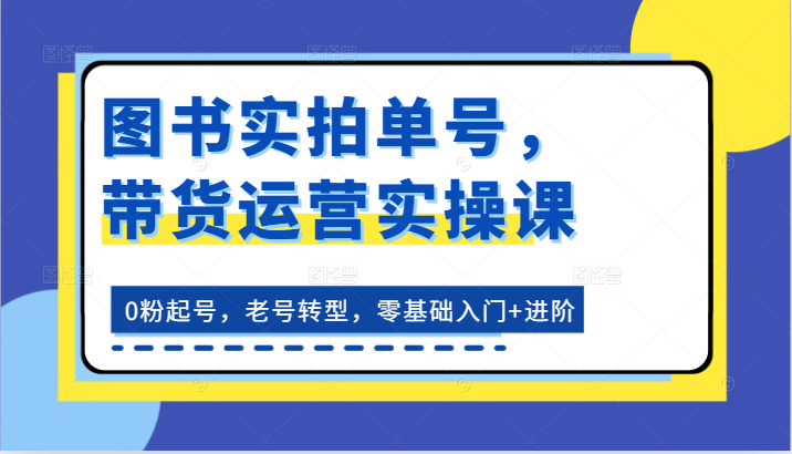图书实拍单号，带货运营实操课：0粉起号，老号转型，零基础入门+进阶-钞能力网全创