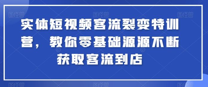 实体短视频客流裂变特训营，教你零基础源源不断获取客流到店-钞能力网全创