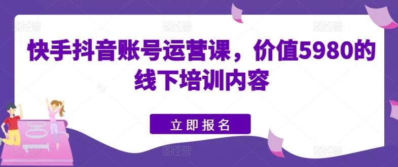 快手抖音账号运营课，价值5980的线下培训内容-钞能力网全创