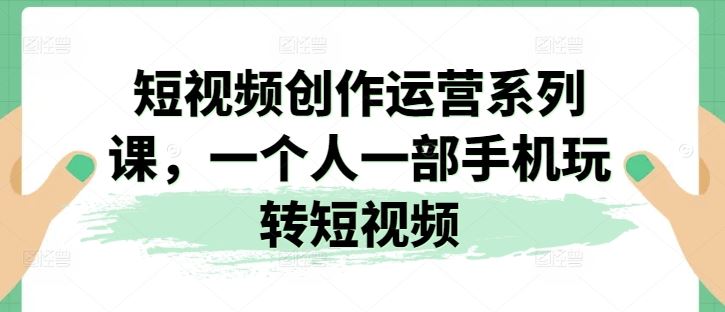 短视频创作运营系列课，一个人一部手机玩转短视频-钞能力网全创
