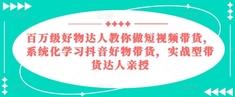 百万级好物达人教你做短视频带货，系统化学习抖音好物带货，实战型带货达人亲授-钞能力网全创