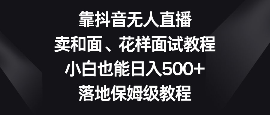靠抖音无人直播，卖和面、花样面试教程，小白也能日入500+，落地保姆级教程-钞能力网全创
