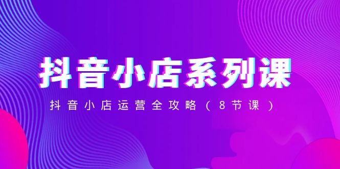 （8415期）抖音小店-系列课，抖音小店运营全攻略（8节课）-钞能力网全创