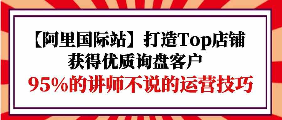 【阿里国际站】打造Top店铺-获得优质询盘客户，95%的讲师不说的运营技巧-钞能力网全创