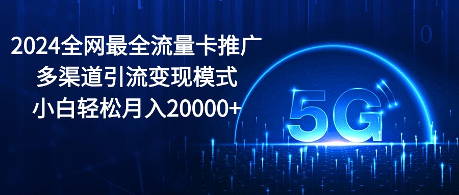 2024全网最全流量卡推广多渠道引流变现模式，小白轻松月入20000+-钞能力网全创