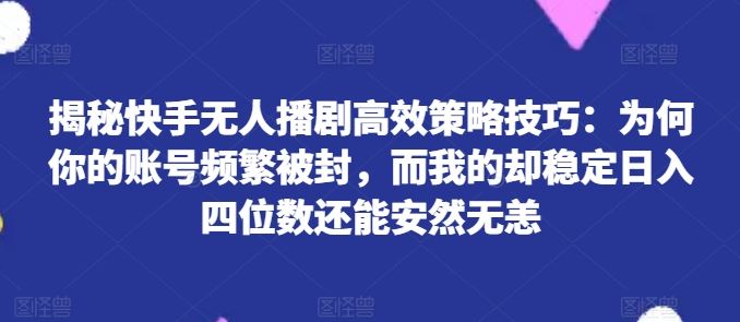 揭秘快手无人播剧高效策略技巧：为何你的账号频繁被封，而我的却稳定日入四位数还能安然无恙【揭秘】-钞能力网全创