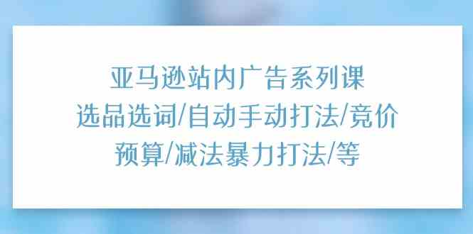 亚马逊站内广告系列课：选品选词/自动手动打法/竞价预算/减法暴力打法/等-钞能力网全创