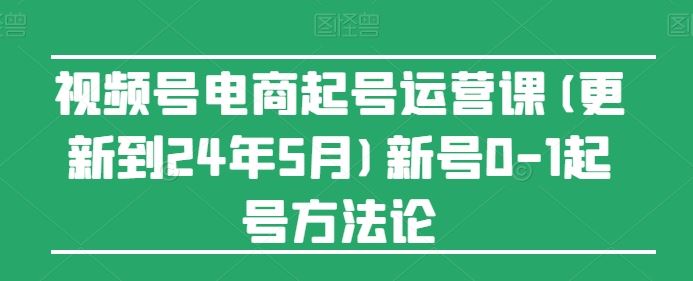 视频号电商起号运营课(更新24年7月)新号0-1起号方法论-钞能力网全创